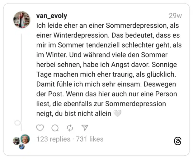 Ich leide eher an einer Sommerdepression, als einer Winterdepression. Das bedeutet, dass es mir im Sommer tendenziell schlechter geht, als im Winter. Und während viele den Sommer herbei sehnen, habe ich Angst davor. Sonnige Tage machen mich eher traurig, als glücklich. Damit fühle ich mich sehr einsam. Deswegen der Post. Wenn das hier auch nur eine Person liest, die ebenfalls zur Sommerdepression neigt, du bist nicht allein :weißes_herz:
