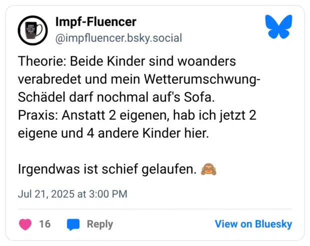 Theorie: Beide Kinder sind woanders verabredet und mein Wetterumschwung- Schädel darf nochmal auf's Sofa. Praxis: Anstatt 2 eigenen, hab ich jetzt 2 eigene und 4 andere Kinder hier. Irgendwas ist schief gelaufen. :affe_sieht_nichts: