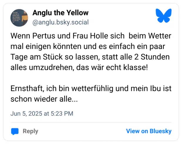Wenn Pertus und Frau Holle sich beim Wetter mal einigen könnten und es einfach ein paar Tage am Stück so lassen, statt alle 2 Stunden alles umzudrehen, das wär echt klasse! Ernsthaft, ich bin wetterfühlig und mein Ibu ist schon wieder alle...