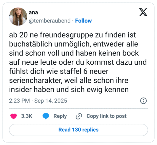ab 20 ne freundesgruppe zu finden ist buchstäblich unmöglich, entweder alle sind schon voll und haben keinen bock auf neue leute oder du kommst dazu und fühlst dich wie staffel 6 neuer seriencharakter, weil alle schon ihre insider haben und sich ewig kennen