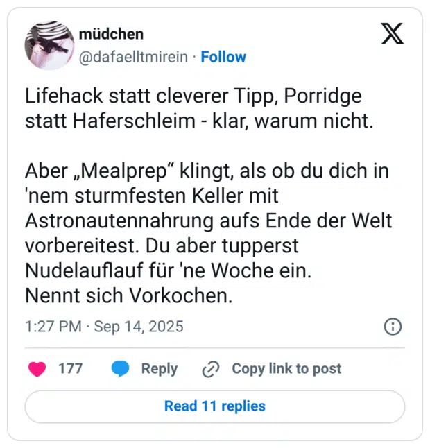 Lifehack statt cleverer Tipp, Porridge statt Haferschleim - klar, warum nicht. Aber „Mealprep“ klingt, als ob du dich in 'nem sturmfesten Keller mit Astronautennahrung aufs Ende der Welt vorbereitest. Du aber tupperst Nudelauflauf für 'ne Woche ein. Nennt sich Vorkochen.