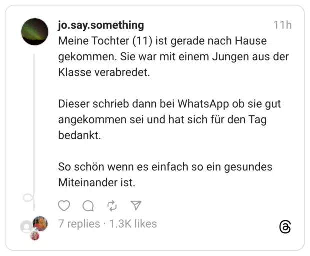 Meine Tochter (11) ist gerade nach Hause gekommen. Sie war mit einem Jungen aus der Klasse verabredet. Dieser schrieb dann bei WhatsApp ob sie gut angekommen sei und hat sich für den Tag bedankt. So schön wenn es einfach so ein gesundes Miteinander ist.