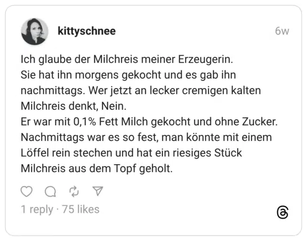 Ich glaube der Milchreis meiner Erzeugerin. Sie hat ihn morgens gekocht und es gab ihn nachmittags. Wer jetzt an lecker cremigen kalten Milchreis denkt, Nein. Er war mit 0,1% Fett Milch gekocht und ohne Zucker. Nachmittags war es so fest, man könnte mit einem Löffel rein stechen und hat ein riesiges Stück Milchreis aus dem Topf geholt.
