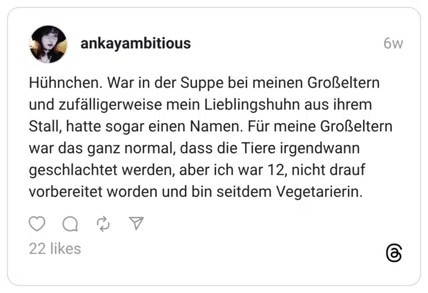 Hühnchen. War in der Suppe bei meinen Großeltern und zufälligerweise mein Lieblingshuhn aus ihrem Stall, hatte sogar einen Namen. Für meine Großeltern war das ganz normal, dass die Tiere irgendwann geschlachtet werden, aber ich war 12, nicht drauf vorbereitet worden und bin seitdem Vegetarierin.