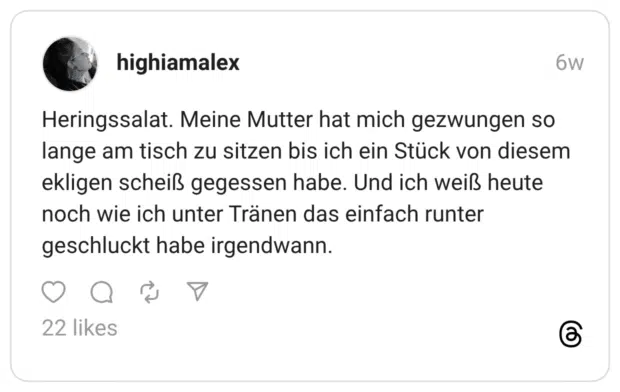 Heringssalat. Meine Mutter hat mich gezwungen so lange am tisch zu sitzen bis ich ein Stück von diesem ekligen scheiß gegessen habe. Und ich weiß heute noch wie ich unter Tränen das einfach runter geschluckt habe irgendwann.
