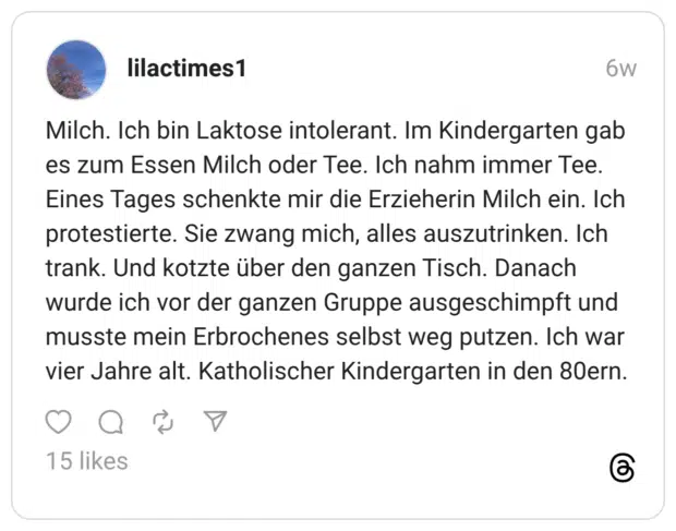 Milch. Ich bin Laktose intolerant. Im Kindergarten gab es zum Essen Milch oder Tee. Ich nahm immer Tee. Eines Tages schenkte mir die Erzieherin Milch ein. Ich protestierte. Sie zwang mich, alles auszutrinken. Ich trank. Und kotzte über den ganzen Tisch. Danach wurde ich vor der ganzen Gruppe ausgeschimpft und musste mein Erbrochenes selbst weg putzen. Ich war vier Jahre alt. Katholischer Kindergarten in den 80ern.