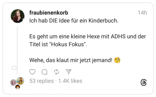 Ich hab DIE Idee für ein Kinderbuch. Es geht um eine kleine Hexe mit ADHS und der Titel ist "Hokus Fokus". Wehe, das klaut mir jetzt jemand! 🧐
