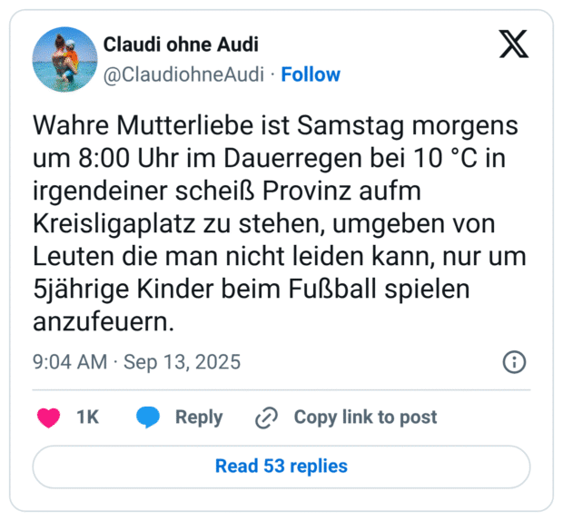 Wahre Mutterliebe ist Samstag morgens um 8:00 Uhr im Dauerregen bei 10 °C in irgendeiner scheiß Provinz aufm Kreisligaplatz zu stehen, umgeben von Leuten die man nicht leiden kann, nur um 5jährige Kinder beim Fußball spielen anzufeuern.