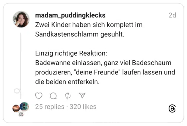 Zwei Kinder haben sich komplett im Sandkastenschlamm gesuhlt. Einzig richtige Reaktion: Badewanne einlassen, ganz viel Badeschaum produzieren, "deine Freunde" laufen lassen und die beiden entferkeln.