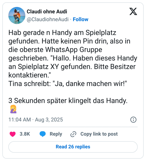 Hab gerade n Handy am Spielplatz gefunden. Hatte keinen Pin drin, also in die oberste WhatsApp Gruppe geschrieben. "Hallo. Haben dieses Handy an Spielplatz XY gefunden. Bitte Besitzer kontaktieren." Tina schreibt: "Ja, danke machen wir!" 3 Sekunden später klingelt das Handy. 🤦‍♀️