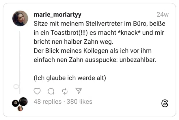 Sitze mit meinem Stellvertreter im Büro, beiße in ein Toastbrot(!!!) es macht *knack* und mir bricht nen halber Zahn weg. Der Blick meines Kollegen als ich vor ihm einfach nen Zahn ausspucke: unbezahlbar. (Ich glaube ich werde alt)