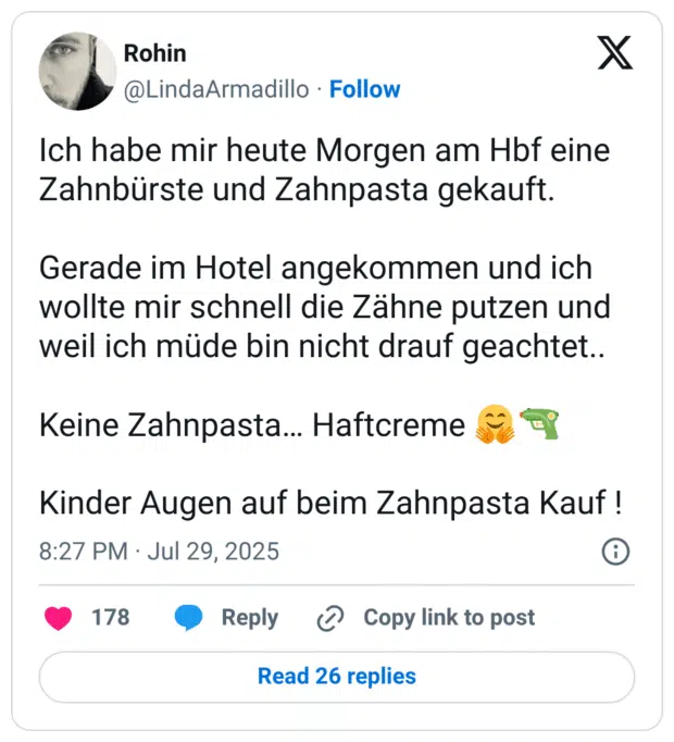 Ich habe mir heute Morgen am Hbf eine Zahnbürste und Zahnpasta gekauft. Gerade im Hotel angekommen und ich wollte mir schnell die Zähne putzen und weil ich müde bin nicht drauf geachtet.. Keine Zahnpasta… Haftcreme 🤗🔫 Kinder Augen auf beim Zahnpasta Kauf !