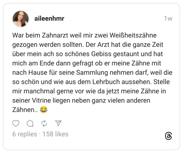 War beim Zahnarzt weil mir zwei Weißheitszähne gezogen werden sollten. Der Arzt hat die ganze Zeit über mein ach so schönes Gebiss gestaunt und hat mich am Ende dann gefragt ob er meine Zähne mit nach Hause für seine Sammlung nehmen darf, weil die so schön und wie aus dem Lehrbuch aussehen. Stelle mir manchmal gerne vor wie da jetzt meine Zähne in seiner Vitrine liegen neben ganz vielen anderen Zähnen.. 😂