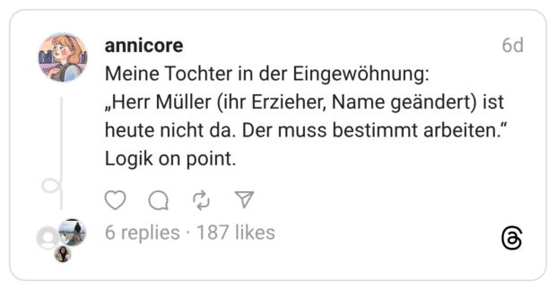 Meine Tochter in der Eingewöhnung: „Herr Müller (ihr Erzieher, Name geändert) ist heute nicht da. Der muss bestimmt arbeiten." Logik on point.