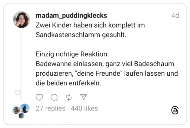 Zwei Kinder haben sich komplett im Sandkastenschlamm gesuhlt. Einzig richtige Reaktion: Badewanne einlassen, ganz viel Badeschaum produzieren, "deine Freunde" laufen lassen und die beiden entferkeln.