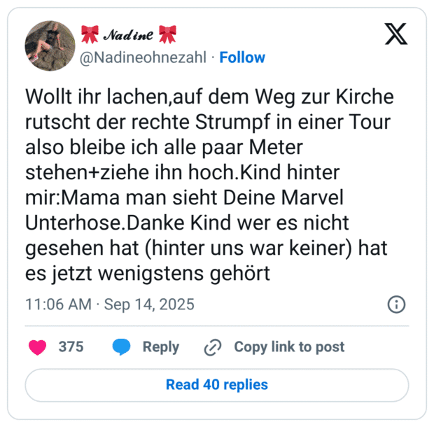 Wollt ihr lachen,auf dem Weg zur Kirche rutscht der rechte Strumpf in einer Tour also bleibe ich alle paar Meter stehen+ziehe ihn hoch.Kind hinter mir:Mama man sieht Deine Marvel Unterhose.Danke Kind wer es nicht gesehen hat (hinter uns war keiner) hat es jetzt wenigstens gehört
