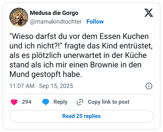 "Wieso darfst du vor dem Essen Kuchen und ich nicht?!" fragte das Kind entrüstet, als es plötzlich unerwartet in der Küche stand als ich mir einen Brownie in den Mund gestopft habe.