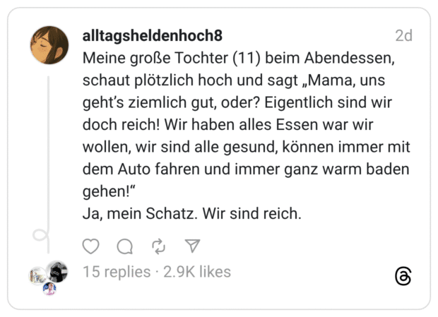 Meine große Tochter (11) beim Abendessen, schaut plötzlich hoch und sagt „Mama, uns geht's ziemlich gut, oder? Eigentlich sind wir doch reich! Wir haben alles Essen war wir wollen, wir sind alle gesund, können immer mit dem Auto fahren und immer ganz warm baden gehen!" Ja, mein Schatz. Wir sind reich.