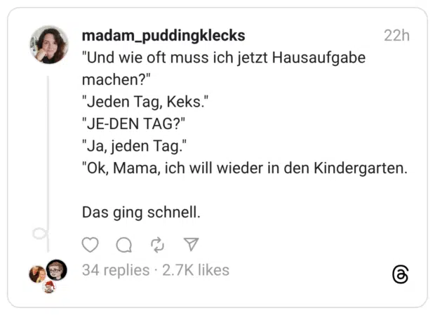 "Und wie oft muss ich jetzt Hausaufgabe machen?" "Jeden Tag, Keks." "JE-DEN TAG?" "Ja, jeden Tag." "Ok, Mama, ich will wieder in den Kindergarten. Das ging schnell.