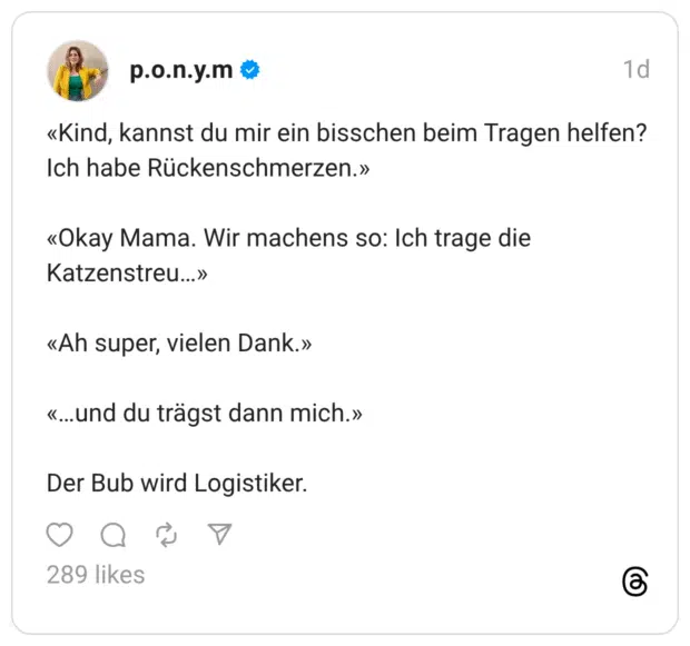 «Kind, kannst du mir ein bisschen beim Tragen helfen? Ich habe Rückenschmerzen.» «Okay Mama. Wir machens so: Ich trage die Katzenstreu...» «Ah super, vielen Dank.» «...und du trägst dann mich.» Der Bub wird Logistiker.