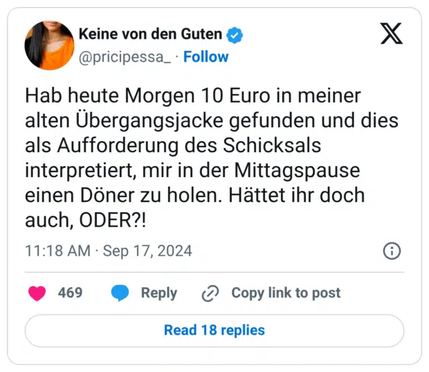 Hab heute Morgen 10 Euro in meiner alten Übergangsjacke gefunden und dies als Aufforderung des Schicksals interpretiert, mir in der Mittagspause einen Döner zu holen. Hättet ihr doch auch, ODER?!