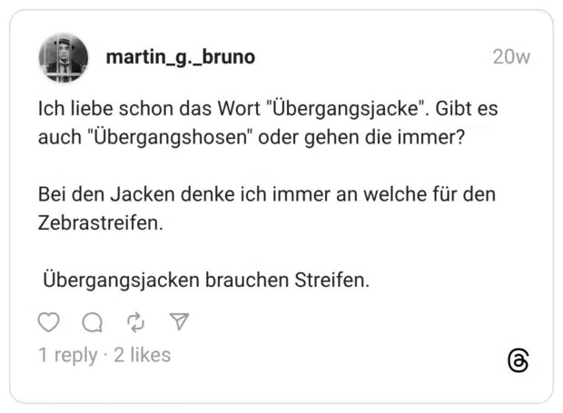 Ich liebe schon das Wort "Übergangsjacke". Gibt es auch "Übergangshosen" oder gehen die immer? Bei den Jacken denke ich immer an welche für den Zebrastreifen. Übergangsjacken brauchen Streifen.