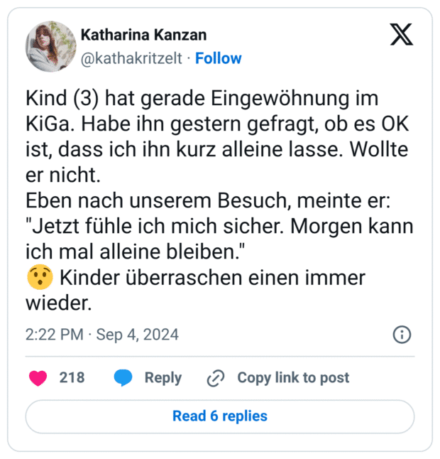 Kind (3) hat gerade Eingewöhnung im KiGa. Habe ihn gestern gefragt, ob es OK ist, dass ich ihn kurz alleine lasse. Wollte er nicht. Eben nach unserem Besuch, meinte er: "Jetzt fühle ich mich sicher. Morgen kann ich mal alleine bleiben." :sprachlos: Kinder überraschen einen immer wieder.