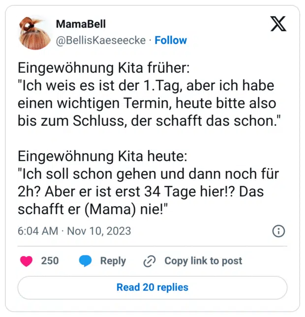 Eingewöhnung Kita früher: "Ich weis es ist der 1.Tag, aber ich habe einen wichtigen Termin, heute bitte also bis zum Schluss, der schafft das schon." Eingewöhnung Kita heute: "Ich soll schon gehen und dann noch für 2h? Aber er ist erst 34 Tage hier!? Das schafft er (Mama) nie!"
