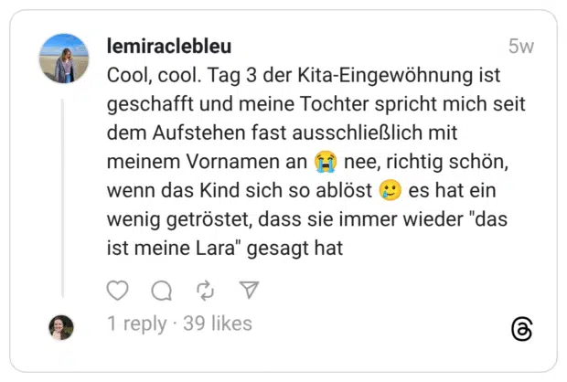 Cool, cool. Tag 3 der Kita-Eingewöhnung ist geschafft und meine Tochter spricht mich seit dem Aufstehen fast ausschließlich mit meinem Vornamen an :schluchzen: nee, richtig schön, wenn das Kind sich so ablöst :lächelndes_gesicht_mit_träne: es hat ein wenig getröstet, dass sie immer wieder “das ist meine Lara” gesagt hat