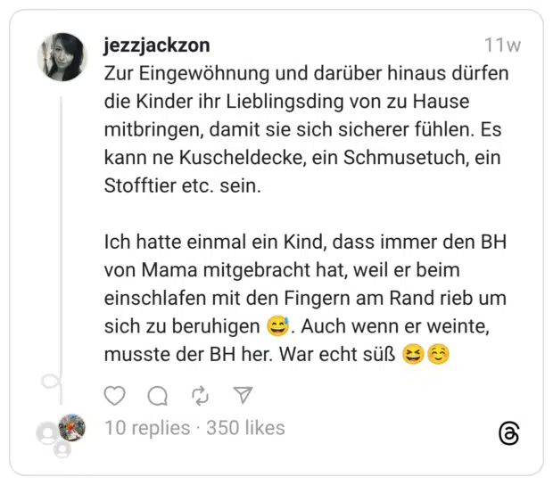 Zur Eingewöhnung und darüber hinaus dürfen die Kinder ihr Lieblingsding von zu Hause mitbringen, damit sie sich sicherer fühlen. Es kann ne Kuscheldecke, ein Schmusetuch, ein Stofftier etc. sein. Ich hatte einmal ein Kind, dass immer den BH von Mama mitgebracht hat, weil er beim einschlafen mit den Fingern am Rand rieb um sich zu beruhigen :verschwitztes_lachen:. Auch wenn er weinte, musste der BH her. War echt süß :lachen::entspannt: