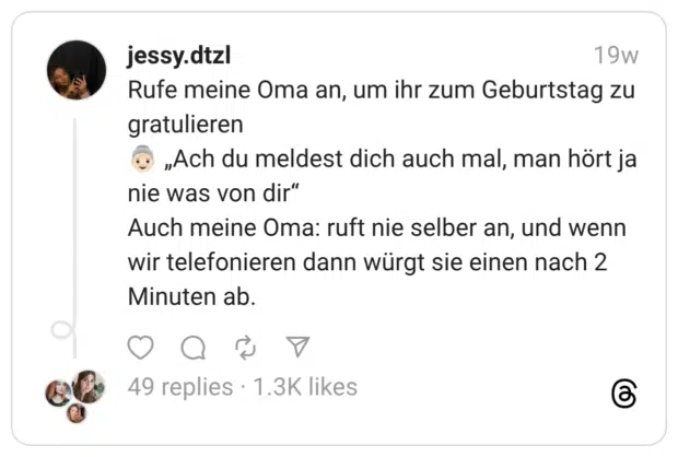Rufe meine Oma an, um ihr zum Geburtstag zu gratulieren :ältere_frau::hautton-2: „Ach du meldest dich auch mal, man hört ja nie was von dir” Auch meine Oma: ruft nie selber an, und wenn wir telefonieren dann würgt sie einen nach 2 Minuten ab.
