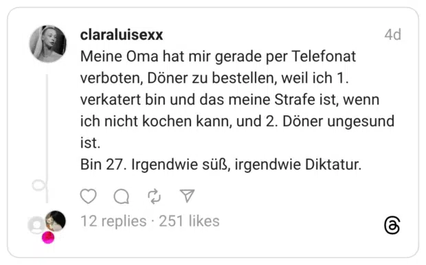 Meine Oma hat mir gerade per Telefonat verboten, Döner zu bestellen, weil ich 1. verkatert bin und das meine Strafe ist, wenn ich nicht kochen kann, und 2. Döner ungesund ist. Bin 27. Irgendwie süß, irgendwie Diktatur.