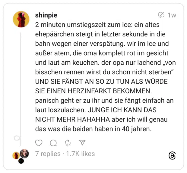 2 minuten umstiegszeit zum ice: ein altes ehepäärchen steigt in letzter sekunde in die bahn wegen einer verspätung. wir im ice und außer atem, die oma komplett rot im gesicht und laut am keuchen. der opa nur lachend „von bisschen rennen wirst du schon nicht sterben” UND SIE FÄNGT AN SO ZU TUN ALS WÜRDE SIE EINEN HERZINFARKT BEKOMMEN. panisch geht er zu ihr und sie fängt einfach an laut loszulachen. JUNGE ICH KANN DAS NICHT MEHR HAHAHHA aber ich will genau das was die beiden haben in 40 jahren.