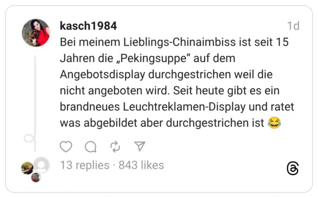 Bei meinem Lieblings-Chinaimbiss ist seit 15 Jahren die „Pekingsuppe" auf dem Angebotsdisplay durchgestrichen weil die nicht angeboten wird. Seit heute gibt es ein brandneues Leuchtreklamen-Display und ratet was abgebildet aber durchgestrichen ist