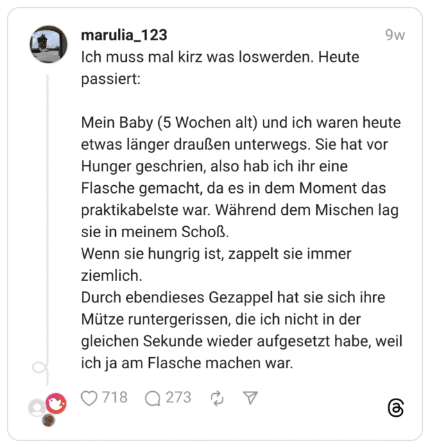 Ich muss mal kirz was loswerden. Heute passiert: Mein Baby (5 Wochen alt) und ich waren heute etwas länger draußen unterwegs. Sie hat vor Hunger geschrien, also hab ich ihr eine Flasche gemacht, da es in dem Moment das praktikabelste war. Während dem Mischen lag sie in meinem Schoß. Wenn sie hungrig ist, zappelt sie immer ziemlich. Durch ebendieses Gezappel hat sie sich ihre Mütze runtergerissen, die ich nicht in der gleichen Sekunde wieder aufgesetzt habe, weil ich ja am Flasche machen war