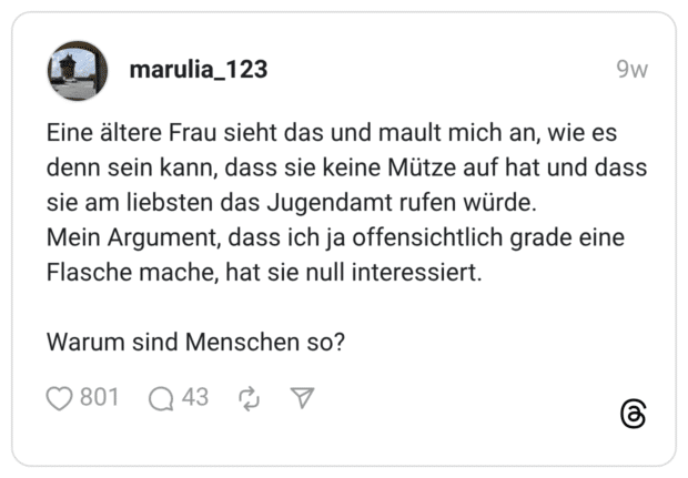 Eine ältere Frau sieht das und mault mich an, wie es denn sein kann, dass sie keine Mütze auf hat und dass sie am liebsten das Jugendamt rufen würde. Mein Argument, dass ich ja offensichtlich grade eine Flasche mache, hat sie null interessiert. Warum sind Menschen so?