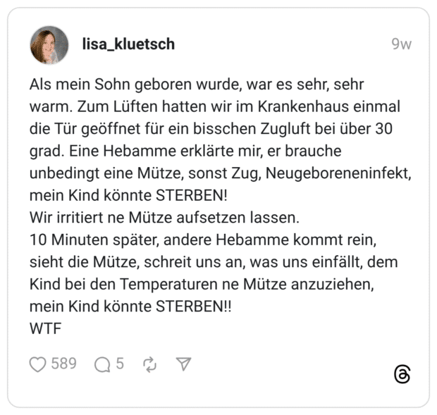 Als mein Sohn geboren wurde, war es sehr, sehr warm. Zum Lüften hatten wir im Krankenhaus einmal die Tür geöffnet für ein bisschen Zugluft bei über 30 grad. Eine Hebamme erklärte mir, er brauche unbedingt eine Mütze, sonst Zug, Neugeboreneninfekt, mein Kind könnte STERBEN! Wir irritiert ne Mütze aufsetzen lassen. 10 Minuten später, andere Hebamme kommt rein, sieht die Mütze, schreit uns an, was uns einfällt, dem Kind bei den Temperaturen ne Mütze anzuziehen, mein Kind könnte STERBEN!! WTF