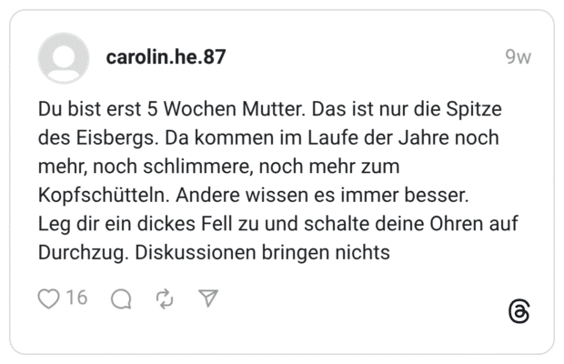 Du bist erst 5 Wochen Mutter. Das ist nur die Spitze des Eisbergs. Da kommen im Laufe der Jahre noch mehr, noch schlimmere, noch mehr zum Kopfschütteln. Andere wissen es immer besser. Leg dir ein dickes Fell zu und schalte deine Ohren auf Durchzug. Diskussionen bringen nichts