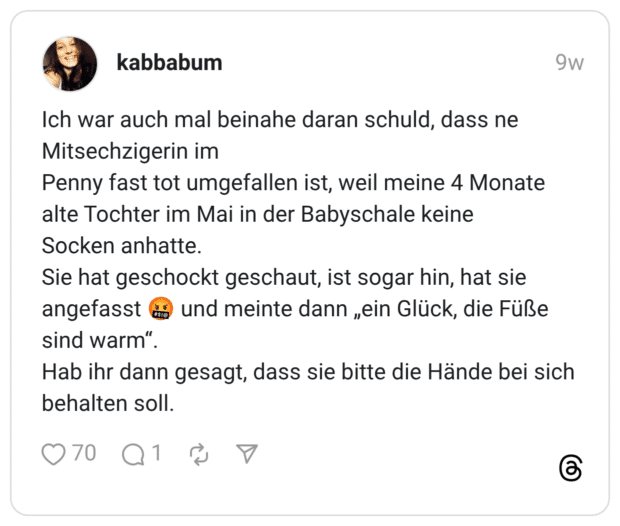 Ich war auch mal beinahe daran schuld, dass ne Mitsechzigerin im Penny fast tot umgefallen ist, weil meine 4 Monate alte Tochter im Mai in der Babyschale keine Socken anhatte. Sie hat geschockt geschaut, ist sogar hin, hat sie angefasst ao sind warm". Hab ihr dann gesagt, dass sie bitte die Hände bei sich behalten soll.
