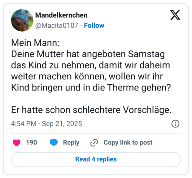 Mein Mann: Deine Mutter hat angeboten Samstag das Kind zu nehmen, damit wir daheim weiter machen können, wollen wir ihr Kind bringen und in die Therme gehen? Er hatte schon schlechtere Vorschläge.