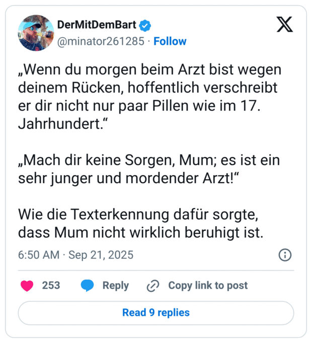 „Wenn du morgen beim Arzt bist wegen deinem Rücken, hoffentlich verschreibt er dir nicht nur paar Pillen wie im 17. Jahrhundert.“ „Mach dir keine Sorgen, Mum; es ist ein sehr junger und mordender Arzt!“ Wie die Texterkennung dafür sorgte, dass Mum nicht wirklich beruhigt ist.