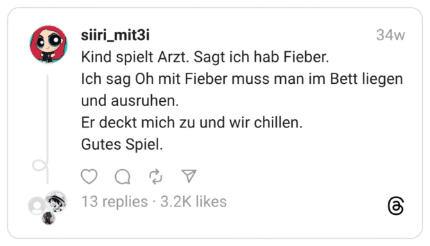 Kind spielt Arzt. Sagt ich hab Fieber. Ich sag Oh mit Fieber muss man im Bett liegen und ausruhen. Er deckt mich zu und wir chillen. Gutes Spiel.