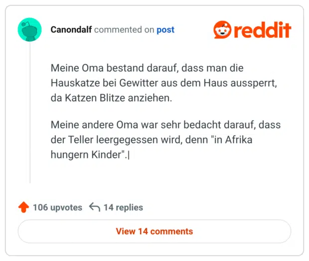 Meine Oma bestand darauf, dass man die Hauskatze bei Gewitter aus dem Haus aussperrt, da Katzen Blitze anziehen. Meine andere Oma war sehr bedacht darauf, dass der Teller leergegessen wird, denn "in Afrika hungern Kinder".|