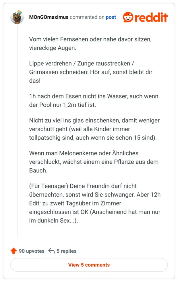 Vom vielen Fernsehen oder nahe davor sitzen, viereckige Augen. Lippe verdrehen / Zunge rausstrecken / Grimassen schneiden: Hör auf, sonst bleibt dir das! 1h nach dem Essen nicht ins Wasser, auch wenn der Pool nur 1,2m tief ist. Nicht zu viel ins glas einschenken, damit weniger verschütt geht (weil alle Kinder immer tollpatschig sind, auch wenn sie schon 15 sind). Wenn man Melonenkerne oder Ähnliches verschluckt, wächst einem eine Pflanze aus dem Bauch. (Für Teenager) Deine Freundin darf nicht übernachten, sonst wird Sie schwanger. Aber 12h Edit: zu zweit Tagsüber im Zimmer eingeschlossen ist OK (Anscheinend hat man nur im dunkeln Sex...).
