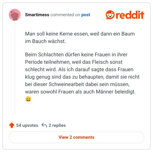 Man soll keine Kerne essen, weil dann ein Baum im Bauch wächst. Beim Schlachten dürfen keine Frauen in ihrer Periode teilnehmen, weil das Fleisch sonst schlecht wird. Als ich darauf sagte dass Frauen klug genug sind das zu behaupten, damit sie nicht bei dieser Schweinearbeit dabei sein müssen, waren sowohl Frauen als auch Männer beleidigt. 😄