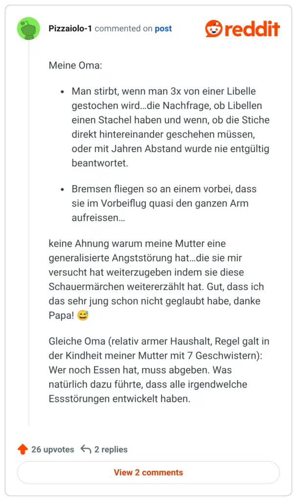 Meine Oma: Man stirbt, wenn man 3x von einer Libelle gestochen wird…die Nachfrage, ob Libellen einen Stachel haben und wenn, ob die Stiche direkt hintereinander geschehen müssen, oder mit Jahren Abstand wurde nie entgültig beantwortet. Bremsen fliegen so an einem vorbei, dass sie im Vorbeiflug quasi den ganzen Arm aufreissen… keine Ahnung warum meine Mutter eine generalisierte Angststörung hat…die sie mir versucht hat weiterzugeben indem sie diese Schauermärchen weitererzählt hat. Gut, dass ich das sehr jung schon nicht geglaubt habe, danke Papa! 😅 Gleiche Oma (relativ armer Haushalt, Regel galt in der Kindheit meiner Mutter mit 7 Geschwistern): Wer noch Essen hat, muss abgeben. Was natürlich dazu führte, dass alle irgendwelche Essstörungen entwickelt haben.