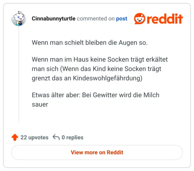 Wenn man schielt bleiben die Augen so. Wenn man im Haus keine Socken trägt erkältet man sich (Wenn das Kind keine Socken trägt grenzt das an Kindeswohlgefährdung) Etwas älter aber: Bei Gewitter wird die Milch sauer