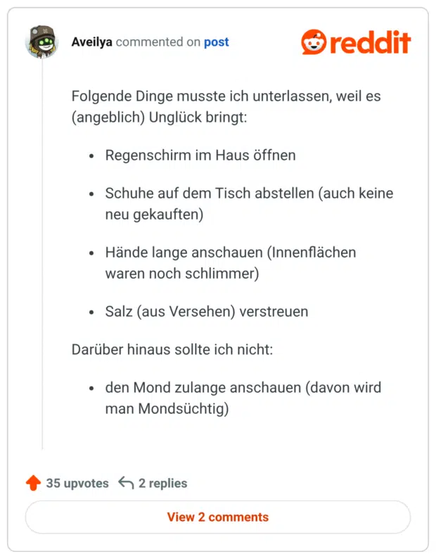 Folgende Dinge musste ich unterlassen, weil es (angeblich) Unglück bringt: Regenschirm im Haus öffnen Schuhe auf dem Tisch abstellen (auch keine neu gekauften) Hände lange anschauen (Innenflächen waren noch schlimmer) Salz (aus Versehen) verstreuen Darüber hinaus sollte ich nicht: den Mond zulange anschauen (davon wird man Mondsüchtig)