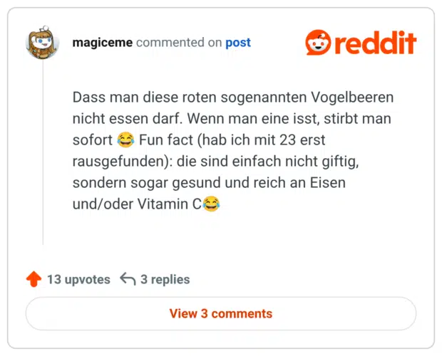 Dass man diese roten sogenannten Vogelbeeren nicht essen darf. Wenn man eine isst, stirbt man sofort 😂 Fun fact (hab ich mit 23 erst rausgefunden): die sind einfach nicht giftig, sondern sogar gesund und reich an Eisen und/oder Vitamin C😂