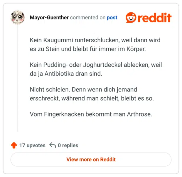 Kein Kaugummi runterschlucken, weil dann wird es zu Stein und bleibt für immer im Körper. Kein Pudding- oder Joghurtdeckel ablecken, weil da ja Antibiotika dran sind. Nicht schielen. Denn wenn dich jemand erschreckt, während man schielt, bleibt es so. Vom Fingerknacken bekommt man Arthrose.
